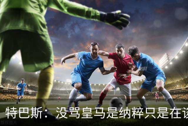 特巴斯：没骂皇马是纳粹只是在谈宣传形式 若姆巴佩拿金球不惊讶